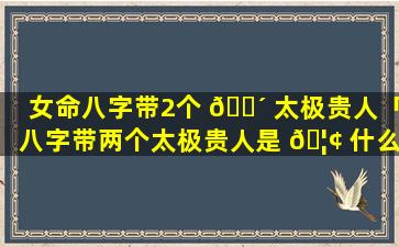 女命八字带2个 🌴 太极贵人「八字带两个太极贵人是 🦢 什么意思」